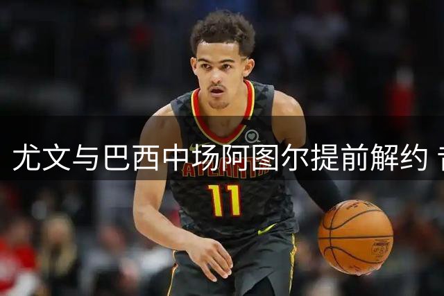 尤文与巴西中场阿图尔提前解约 昔日高价引援黯然离队