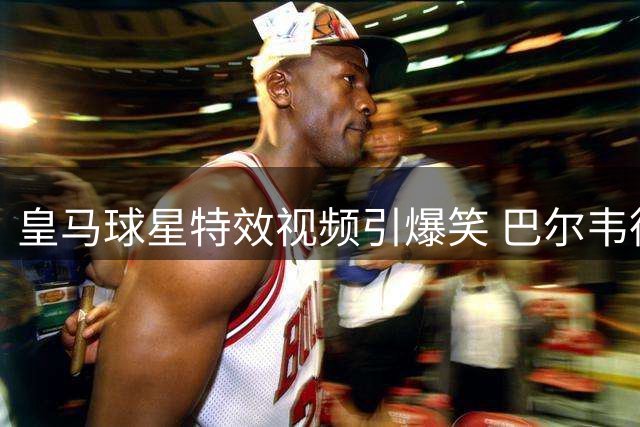 皇马球星特效视频引爆笑 巴尔韦德恶搞队友遭"暴力威胁