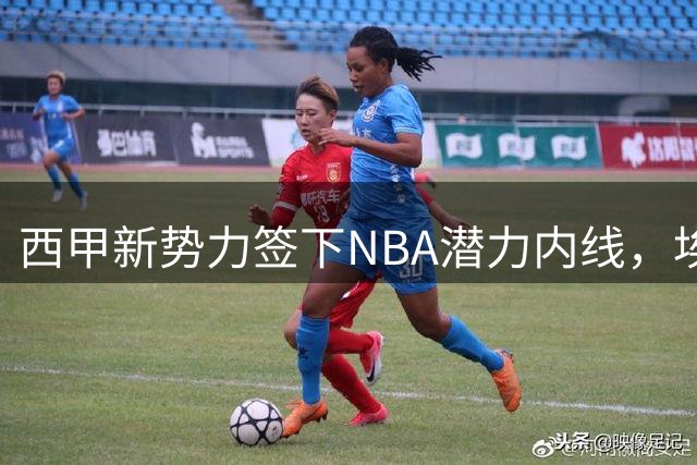 西甲新势力签下NBA潜力内线，埃菲-阿博吉迪开启欧洲篮球新征程