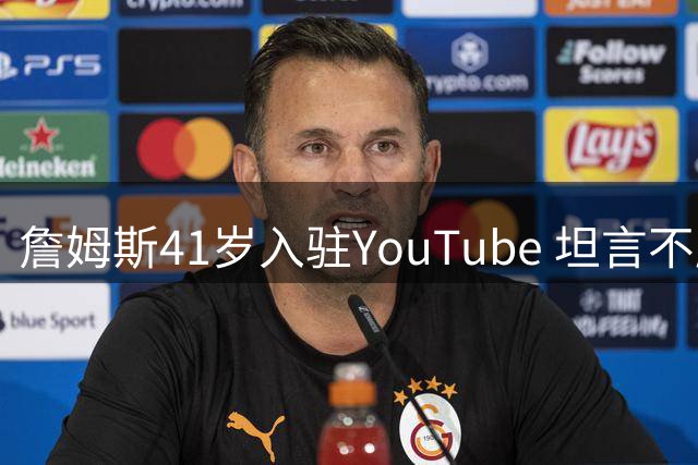 詹姆斯41岁入驻YouTube 坦言不愿执教因苛求完美