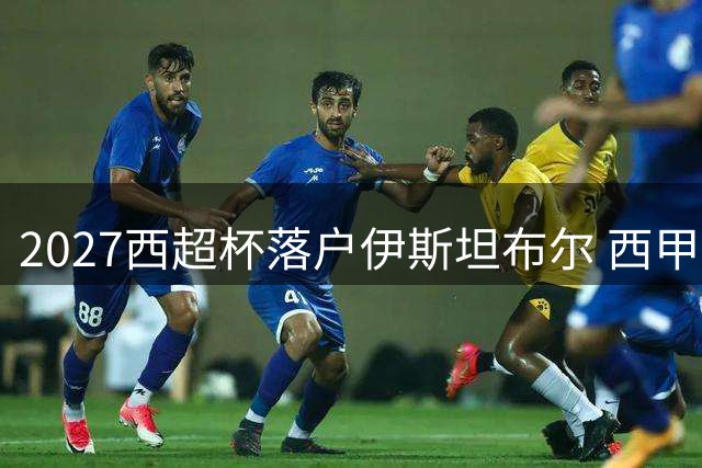 2027西超杯落户伊斯坦布尔 西甲四强齐聚土耳其