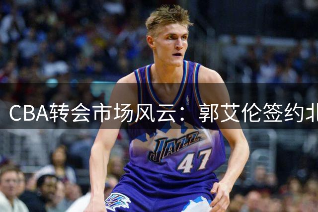 CBA转会市场风云：郭艾伦签约北控 徐杰续约宏远 邱彪冷对外援