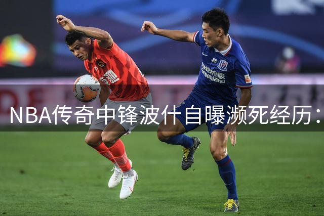 NBA传奇中锋波什自曝濒死经历：年初突发肺栓塞昏迷7天